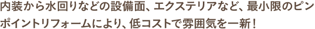 内装から水回りなどの設備面、エクステリアなど、最小限のピンポイントリフォームにより、低コストで雰囲気を一新！